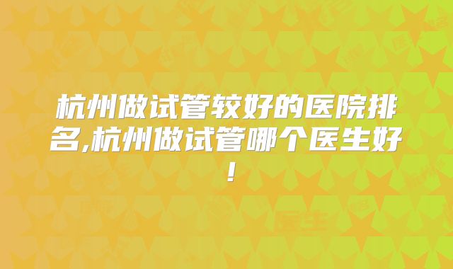 杭州做试管较好的医院排名,杭州做试管哪个医生好!