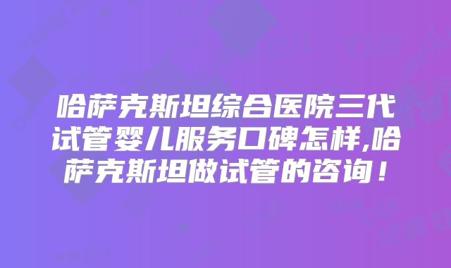 哈萨克斯坦综合医院三代试管婴儿服务口碑怎样,哈萨克斯坦做试管的咨询!