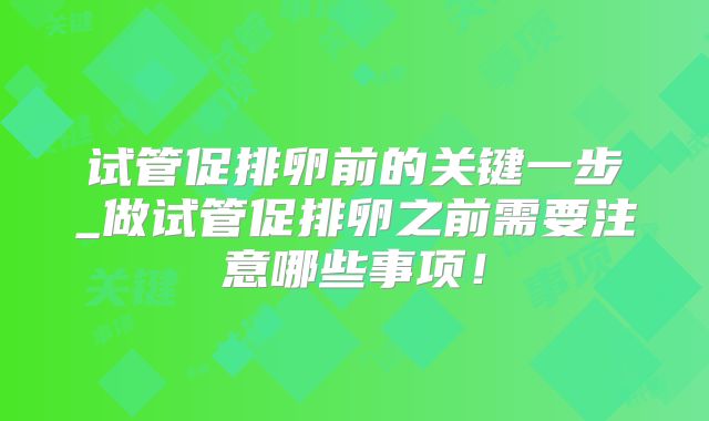 试管促排卵前的关键一步_做试管促排卵之前需要注意哪些事项！