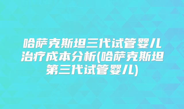 哈萨克斯坦三代试管婴儿治疗成本分析(哈萨克斯坦第三代试管婴儿)