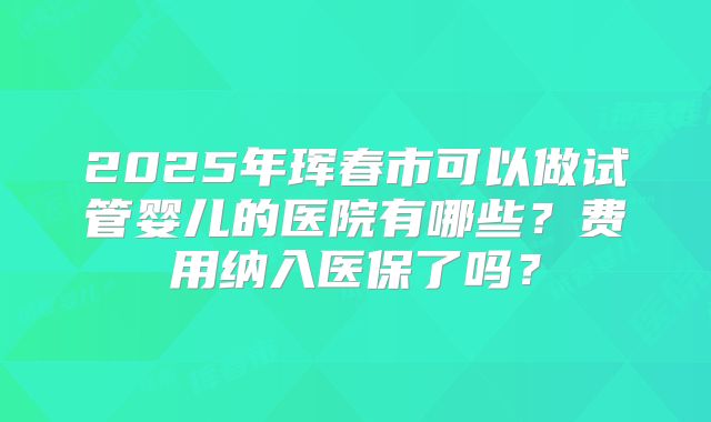 2025年珲春市可以做试管婴儿的医院有哪些？费用纳入医保了吗？
