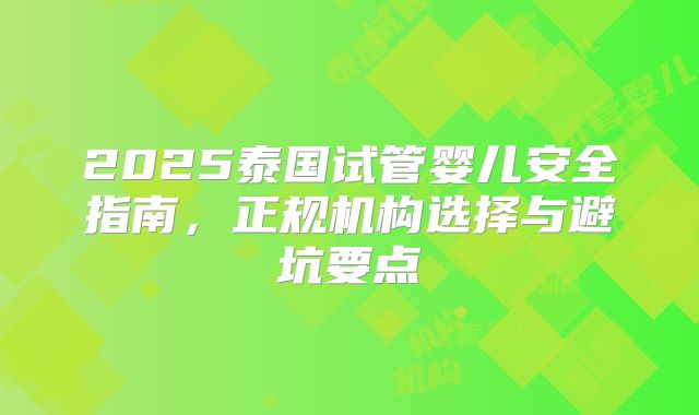 2025泰国试管婴儿安全指南,正规机构选择与避坑要点