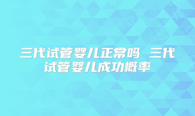 三代试管婴儿正常吗 三代试管婴儿成功概率