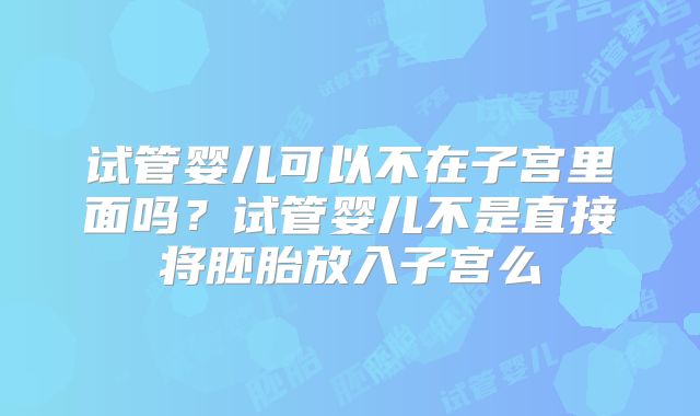 试管婴儿可以不在子宫里面吗?试管婴儿不是直接将胚胎放入子宫么