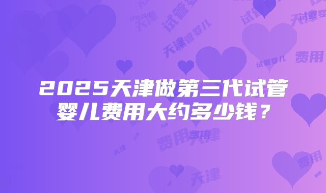 2025天津做第三代试管婴儿费用大约多少钱?