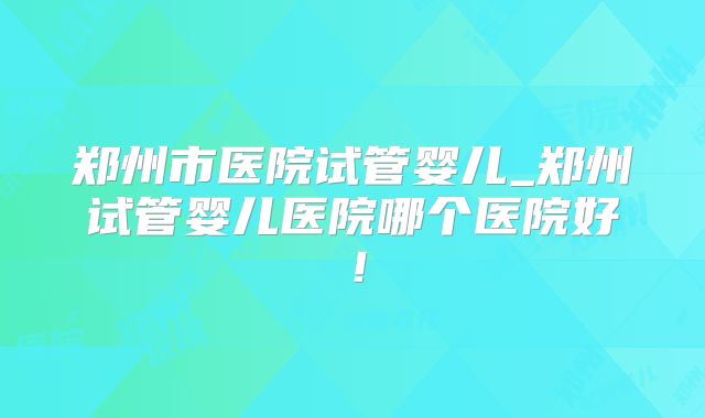 郑州市医院试管婴儿_郑州试管婴儿医院哪个医院好!