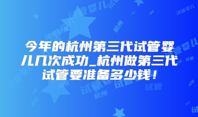 今年的杭州第三代试管婴儿几次成功_杭州做第三代试管要准备多少钱!