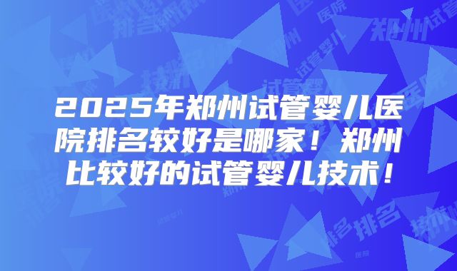 2025年郑州试管婴儿医院排名较好是哪家！郑州比较好的试管婴儿技术！