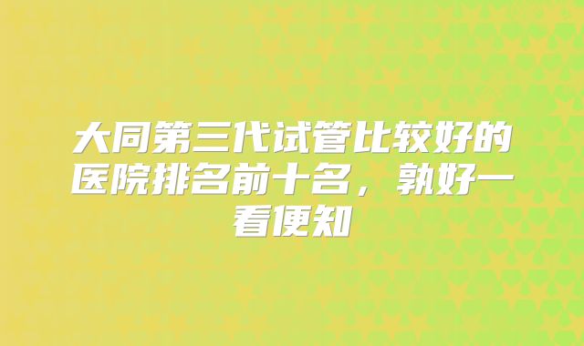 大同第三代试管比较好的医院排名前十名,孰好一看便知