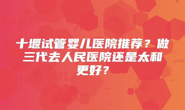 十堰试管婴儿医院推荐?做三代去人民医院还是太和更好?