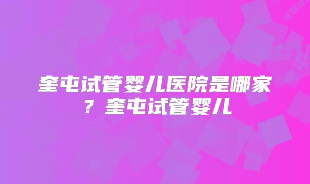 奎屯试管婴儿医院是哪家？奎屯试管婴儿