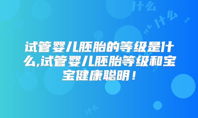 试管婴儿胚胎的等级是什么,试管婴儿胚胎等级和宝宝健康聪明!