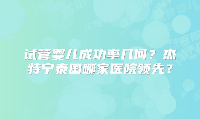 试管婴儿成功率几何？杰特宁泰国哪家医院领先？