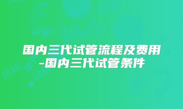 国内三代试管流程及费用-国内三代试管条件