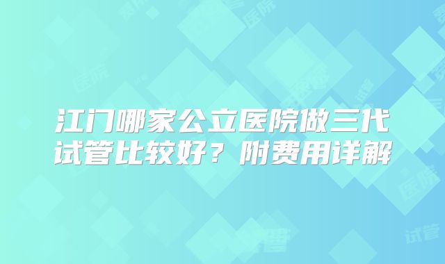 江门哪家公立医院做三代试管比较好?附费用详解