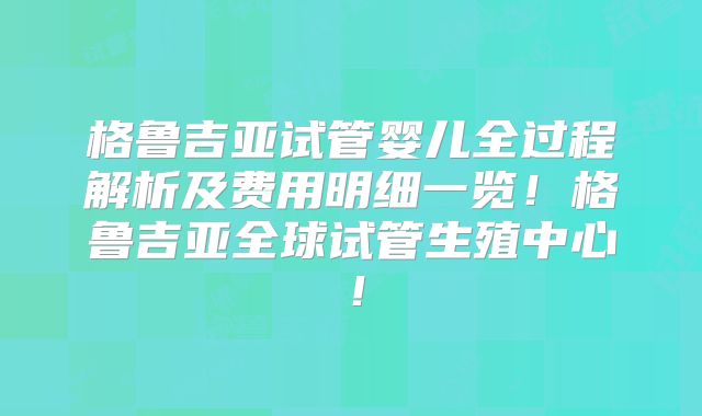 格鲁吉亚试管婴儿全过程解析及费用明细一览!格鲁吉亚全球试管生殖中心!