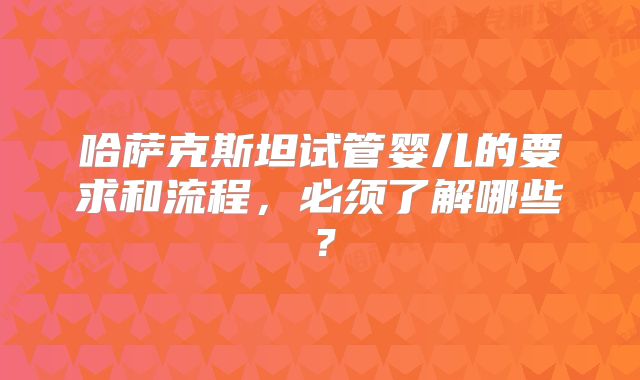 哈萨克斯坦试管婴儿的要求和流程，必须了解哪些？