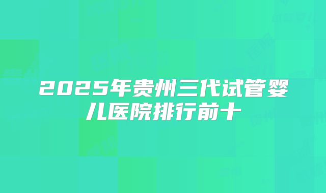 2025年贵州三代试管婴儿医院排行前十