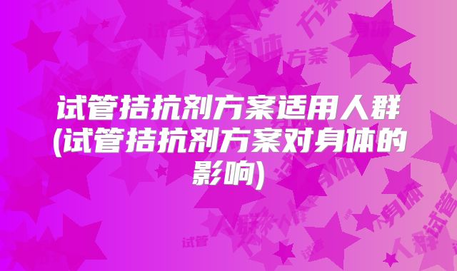 试管拮抗剂方案适用人群(试管拮抗剂方案对身体的影响)