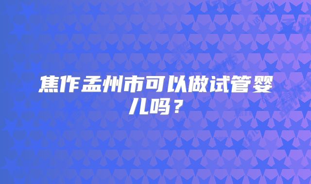 焦作孟州市可以做试管婴儿吗？