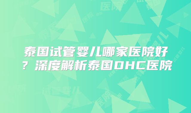 泰国试管婴儿哪家医院好?深度解析泰国DHC医院