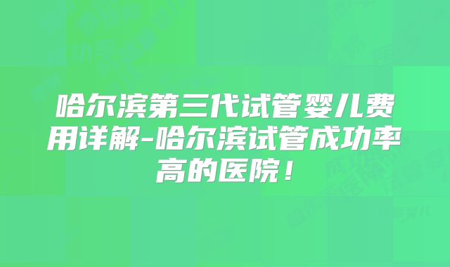 哈尔滨第三代试管婴儿费用详解-哈尔滨试管成功率高的医院！