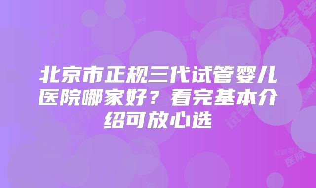 北京市正规三代试管婴儿医院哪家好？看完基本介绍可放心选