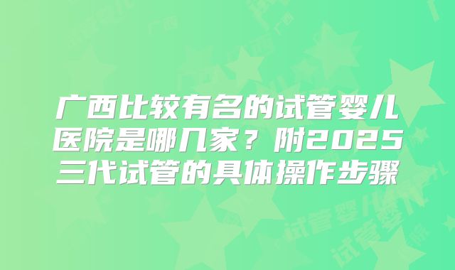 广西比较有名的试管婴儿医院是哪几家？附2025三代试管的具体操作步骤
