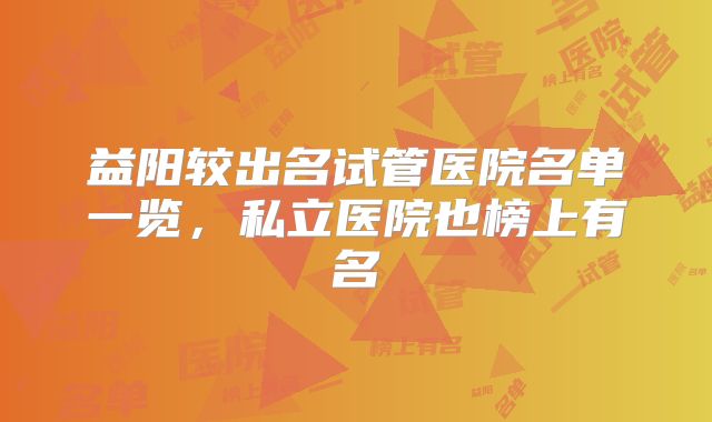 益阳较出名试管医院名单一览，私立医院也榜上有名