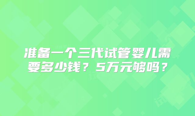 准备一个三代试管婴儿需要多少钱?5万元够吗?
