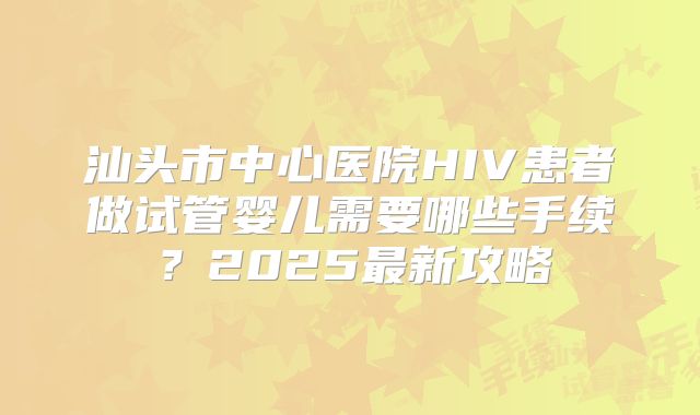 汕头市中心医院HIV患者做试管婴儿需要哪些手续？2025最新攻略