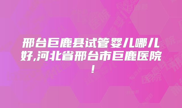 邢台巨鹿县试管婴儿哪儿好,河北省邢台市巨鹿医院!