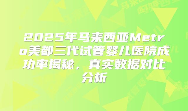 2025年马来西亚Metro美都三代试管婴儿医院成功率揭秘,真实数据对比分析