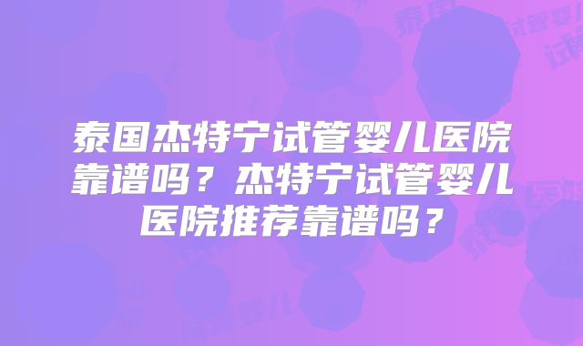 泰国杰特宁试管婴儿医院靠谱吗?杰特宁试管婴儿医院推荐靠谱吗?