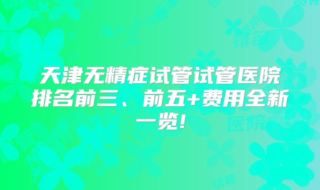 天津无精症试管试管医院排名前三、前五+费用全新一览!