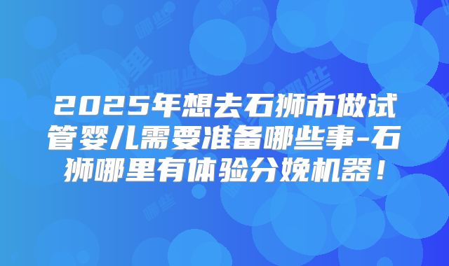 2025年想去石狮市做试管婴儿需要准备哪些事-石狮哪里有体验分娩机器！
