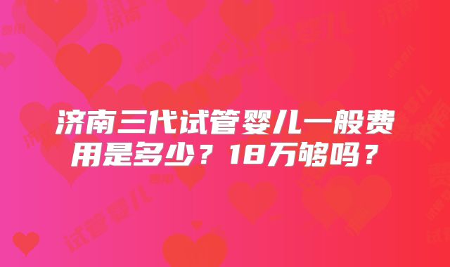 济南三代试管婴儿一般费用是多少?18万够吗?