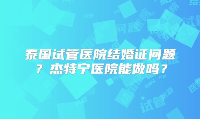 泰国试管医院结婚证问题？杰特宁医院能做吗？
