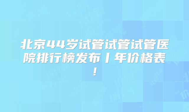 北京44岁试管试管试管医院排行榜发布丨年价格表!