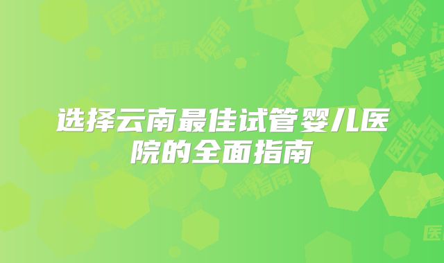 选择云南最佳试管婴儿医院的全面指南