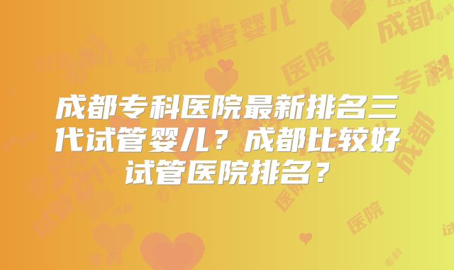 成都专科医院最新排名三代试管婴儿?成都比较好试管医院排名?