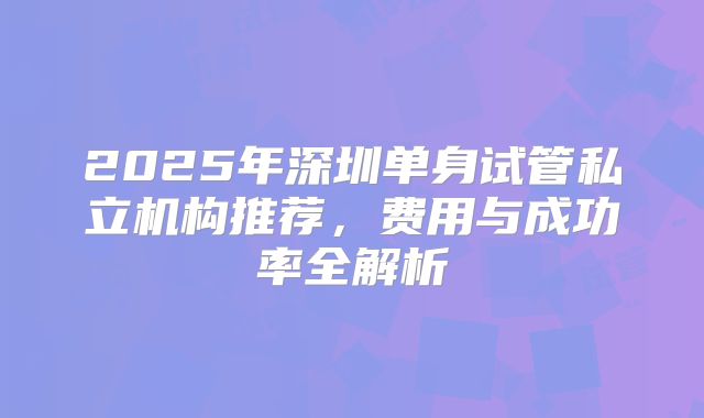 2025年深圳单身试管私立机构推荐,费用与成功率全解析