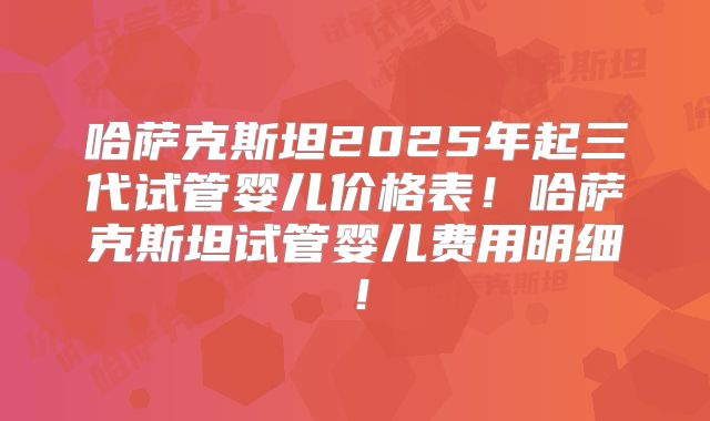 哈萨克斯坦2025年起三代试管婴儿价格表！哈萨克斯坦试管婴儿费用明细！