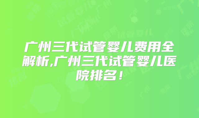 广州三代试管婴儿费用全解析,广州三代试管婴儿医院排名！