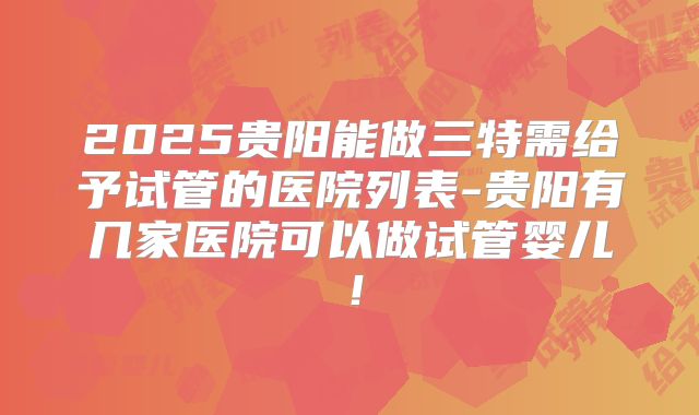 2025贵阳能做三特需给予试管的医院列表-贵阳有几家医院可以做试管婴儿!