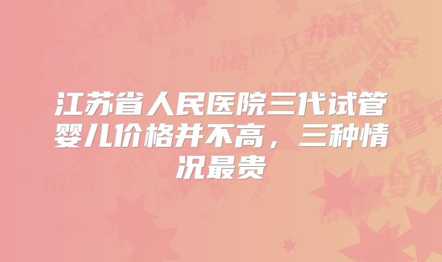 江苏省人民医院三代试管婴儿价格并不高,三种情况最贵