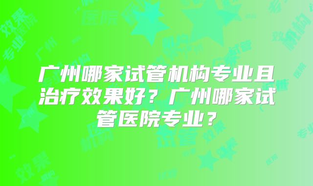 广州哪家试管机构专业且治疗效果好?广州哪家试管医院专业?