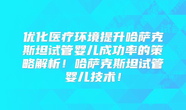 优化医疗环境提升哈萨克斯坦试管婴儿成功率的策略解析！哈萨克斯坦试管婴儿技术！
