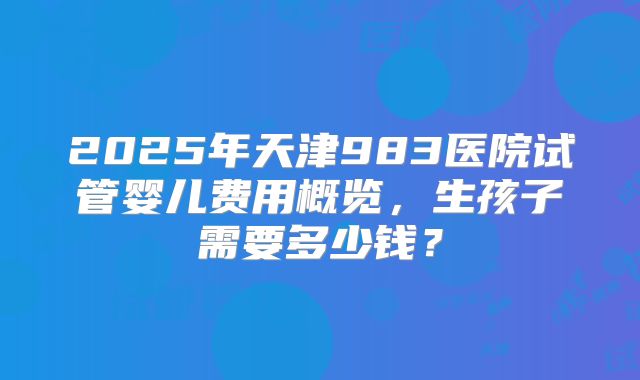 2025年天津983医院试管婴儿费用概览,生孩子需要多少钱?