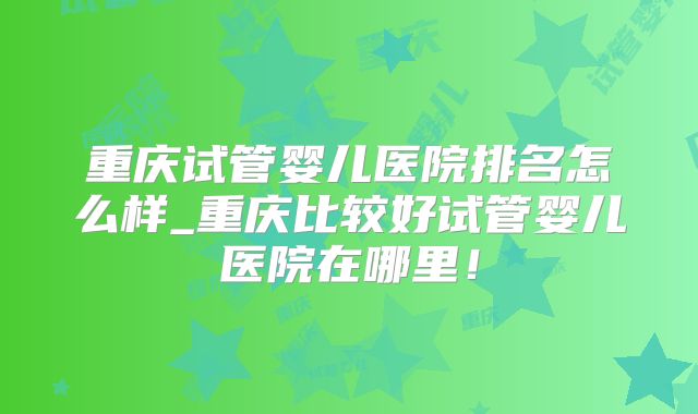 重庆试管婴儿医院排名怎么样_重庆比较好试管婴儿医院在哪里！